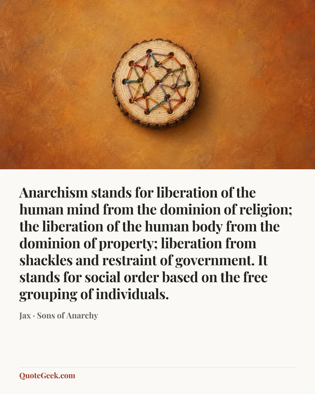 “Anarchism stands for liberation of the human mind from the dominion of religion; the liberation of the human body from the dominion of property; liberation from shackles and restraint of government. It stands for social order based on the free grouping of individuals.” — Jax · Sons of Anarchy. Illustrated QuoteGeek card.