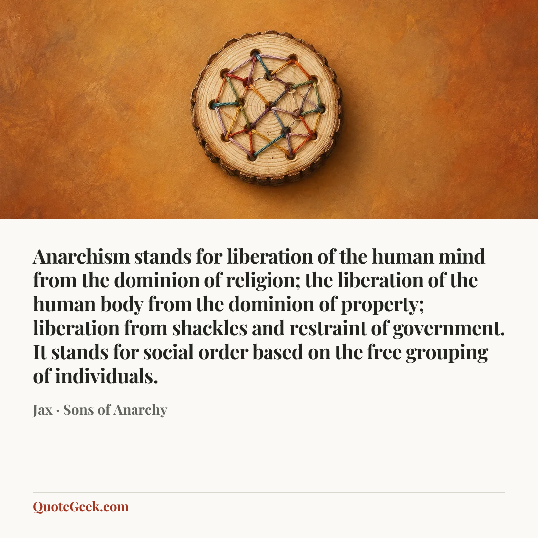 “Anarchism stands for liberation of the human mind from the dominion of religion; the liberation of the human body from the dominion of property; liberation from shackles and restraint of government. It stands for social order based on the free grouping of individuals.” — Jax · Sons of Anarchy. Illustrated QuoteGeek card.