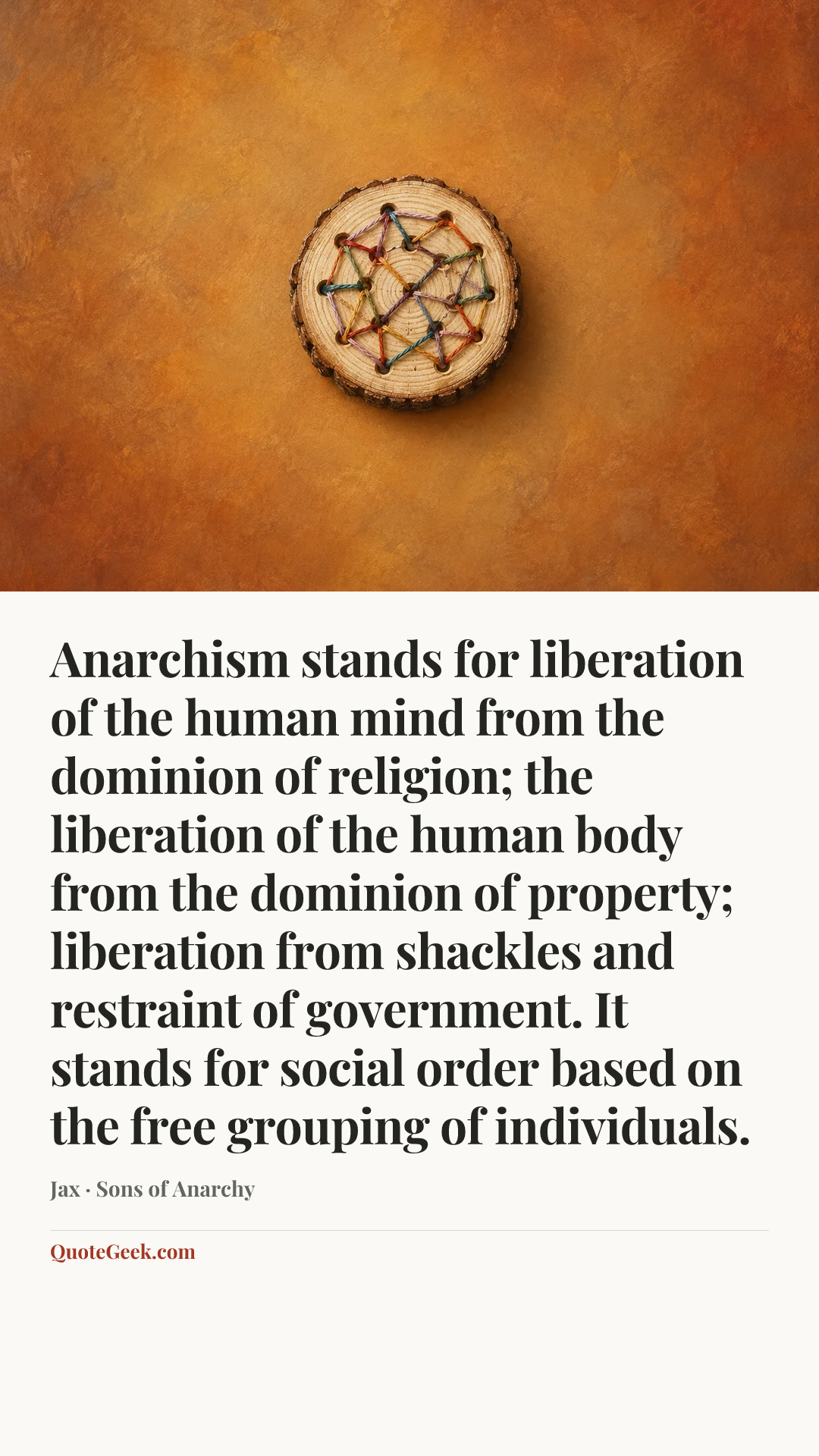 “Anarchism stands for liberation of the human mind from the dominion of religion; the liberation of the human body from the dominion of property; liberation from shackles and restraint of government. It stands for social order based on the free grouping of individuals.” — Jax · Sons of Anarchy. Illustrated QuoteGeek card.