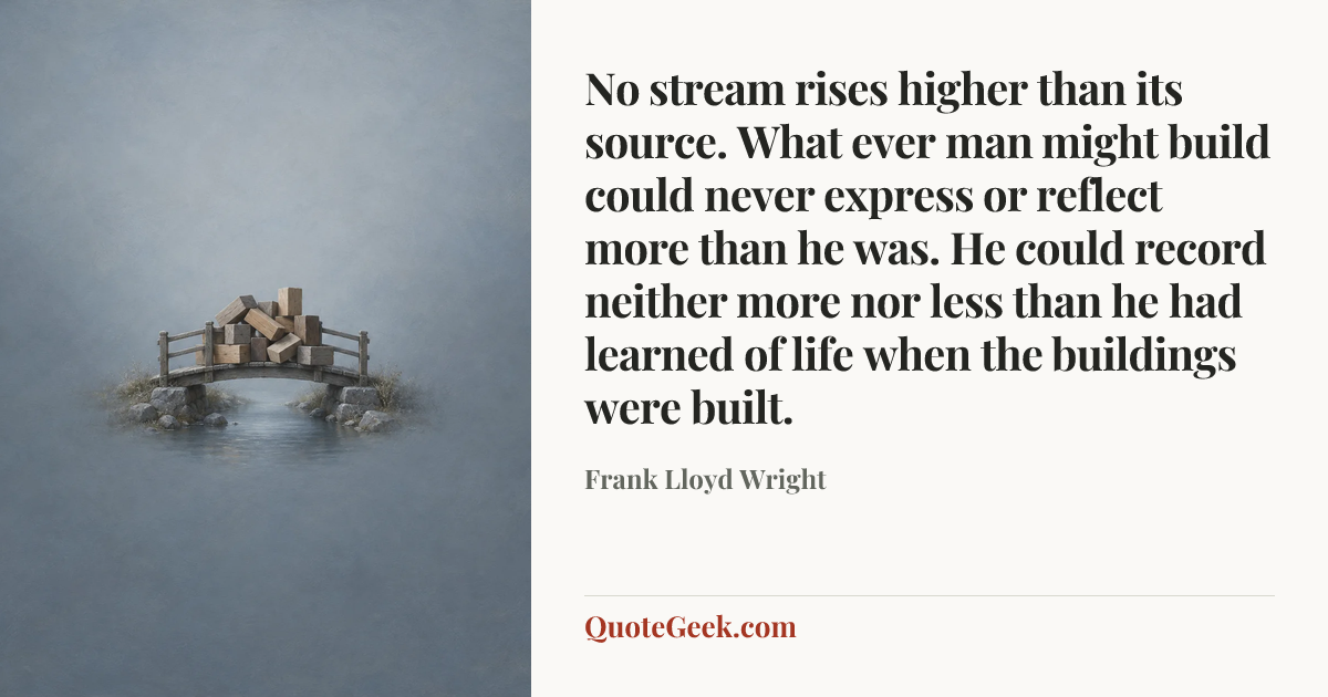 “No stream rises higher than its source. What ever man might build could never express or reflect more than he was. He could record neither more nor less than he had learned of life when the buildings were built.” — Frank Lloyd Wright. Illustrated QuoteGeek card.