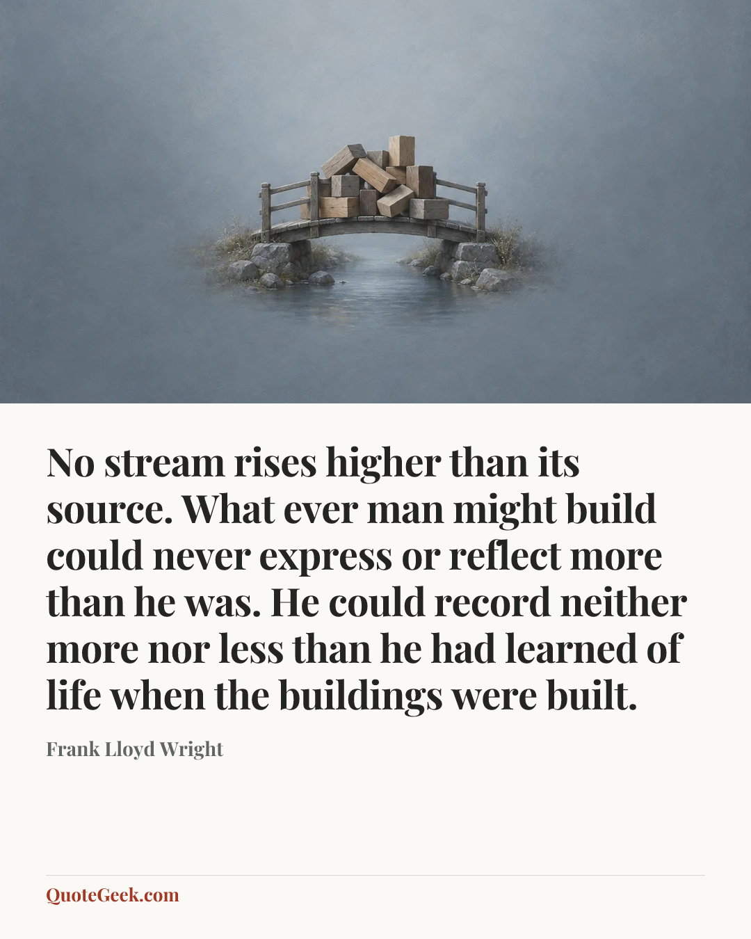 “No stream rises higher than its source. What ever man might build could never express or reflect more than he was. He could record neither more nor less than he had learned of life when the buildings were built.” — Frank Lloyd Wright. Illustrated QuoteGeek card.