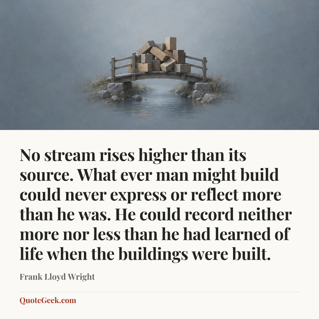 “No stream rises higher than its source. What ever man might build could never express or reflect more than he was. He could record neither more nor less than he had learned of life when the buildings were built.” — Frank Lloyd Wright. Illustrated QuoteGeek card.