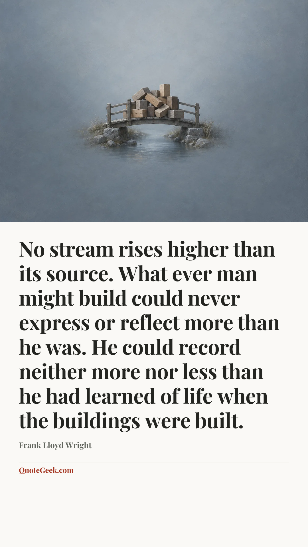 “No stream rises higher than its source. What ever man might build could never express or reflect more than he was. He could record neither more nor less than he had learned of life when the buildings were built.” — Frank Lloyd Wright. Illustrated QuoteGeek card.