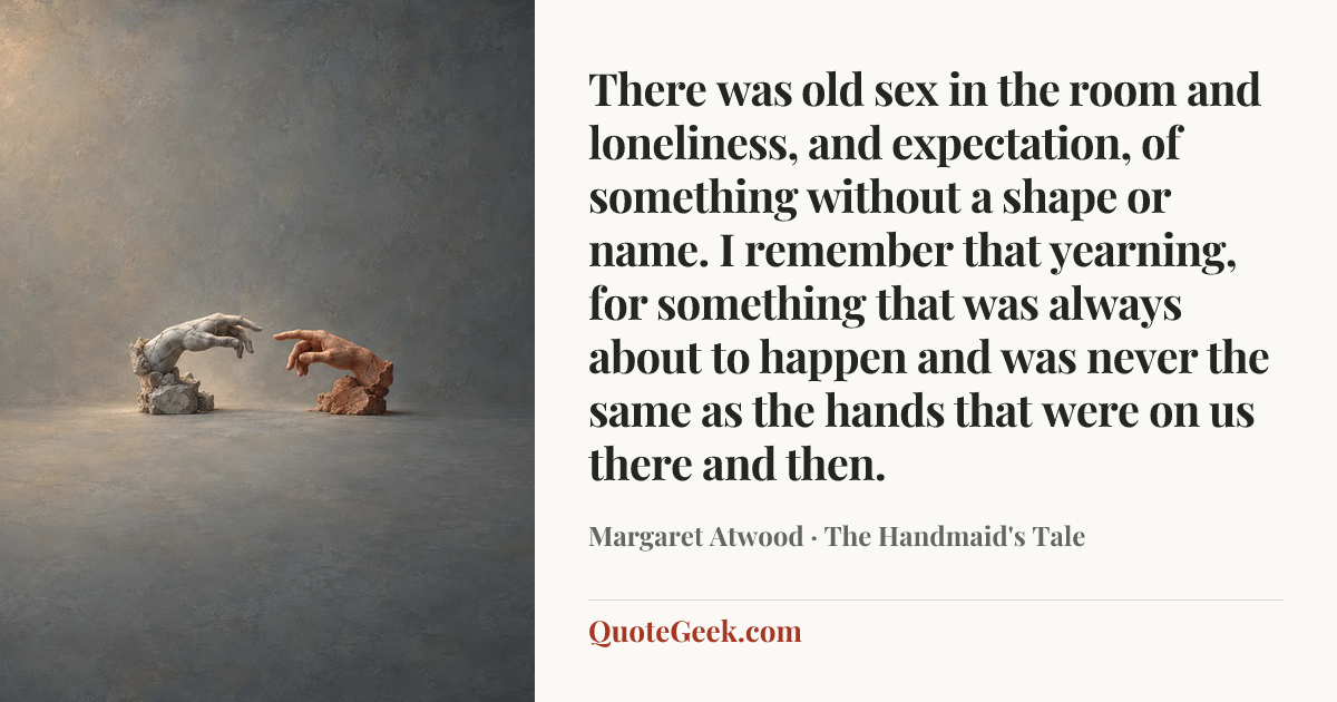 “There was old sex in the room and loneliness, and expectation, of something without a shape or name. I remember that yearning, for something that was always about to happen and was never the same as the hands that were on us there and then.” — Margaret Atwood · The Handmaid's Tale. Illustrated QuoteGeek card.