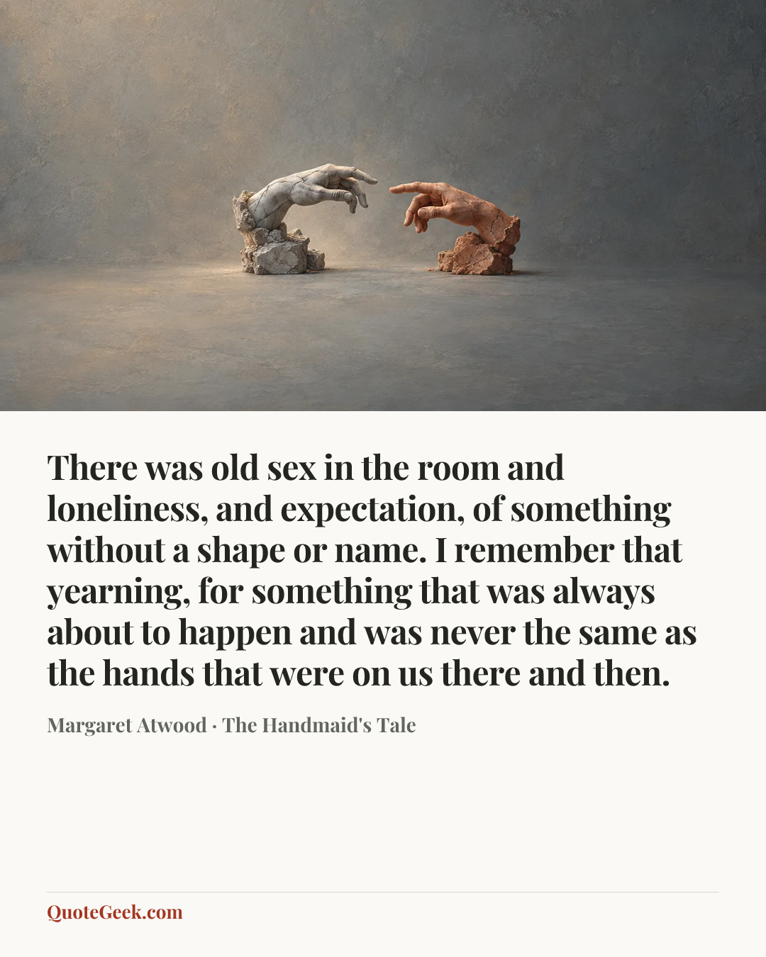 “There was old sex in the room and loneliness, and expectation, of something without a shape or name. I remember that yearning, for something that was always about to happen and was never the same as the hands that were on us there and then.” — Margaret Atwood · The Handmaid's Tale. Illustrated QuoteGeek card.