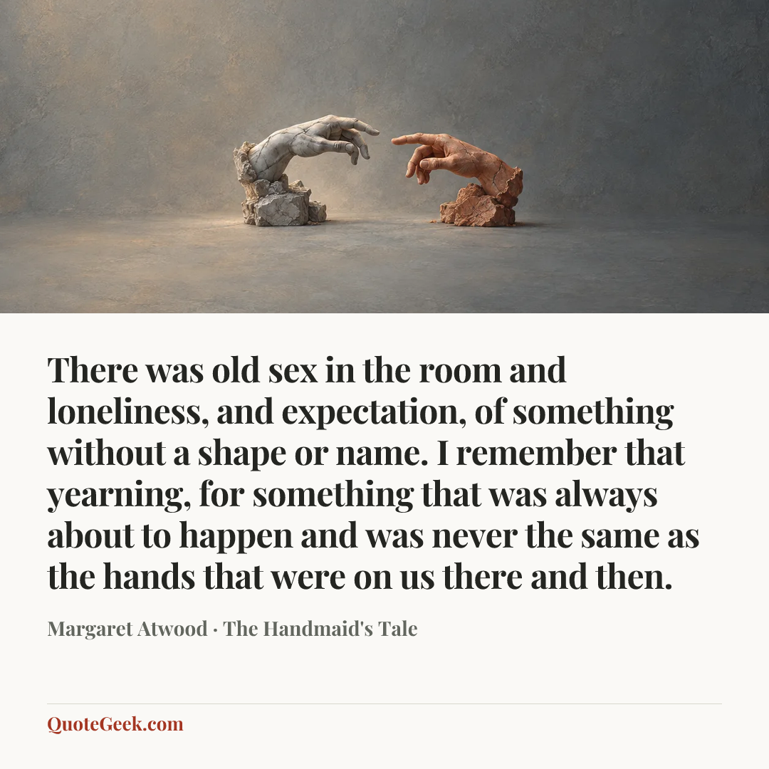 “There was old sex in the room and loneliness, and expectation, of something without a shape or name. I remember that yearning, for something that was always about to happen and was never the same as the hands that were on us there and then.” — Margaret Atwood · The Handmaid's Tale. Illustrated QuoteGeek card.