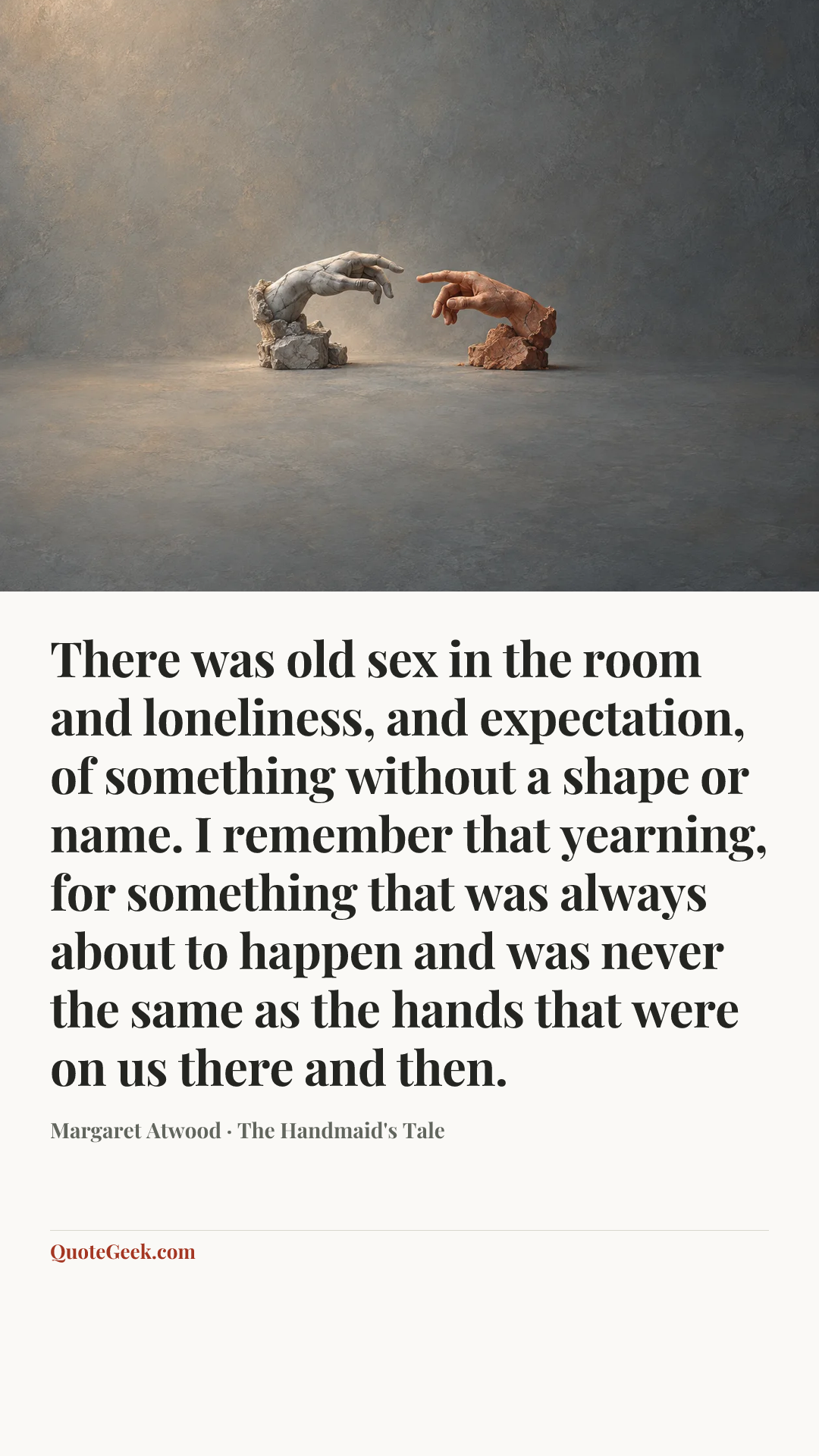 “There was old sex in the room and loneliness, and expectation, of something without a shape or name. I remember that yearning, for something that was always about to happen and was never the same as the hands that were on us there and then.” — Margaret Atwood · The Handmaid's Tale. Illustrated QuoteGeek card.