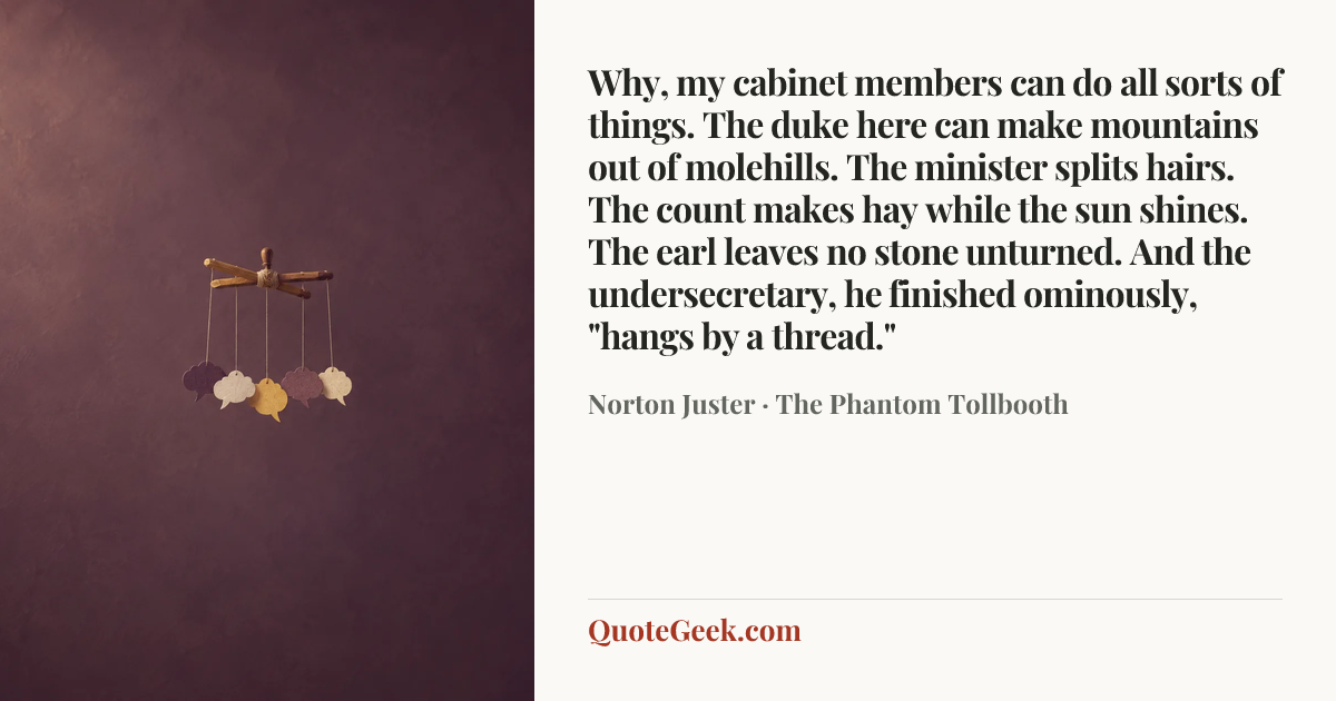 “Why, my cabinet members can do all sorts of things. The duke here can make mountains out of molehills. The minister splits hairs. The count makes hay while the sun shines. The earl leaves no stone unturned. And the undersecretary, he finished ominously, "hangs by a thread."” — Norton Juster · The Phantom Tollbooth. Illustrated QuoteGeek card.