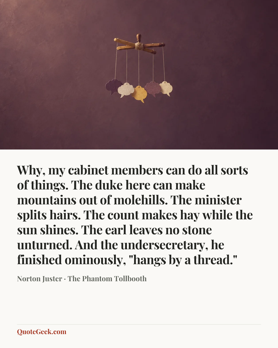 “Why, my cabinet members can do all sorts of things. The duke here can make mountains out of molehills. The minister splits hairs. The count makes hay while the sun shines. The earl leaves no stone unturned. And the undersecretary, he finished ominously, "hangs by a thread."” — Norton Juster · The Phantom Tollbooth. Illustrated QuoteGeek card.