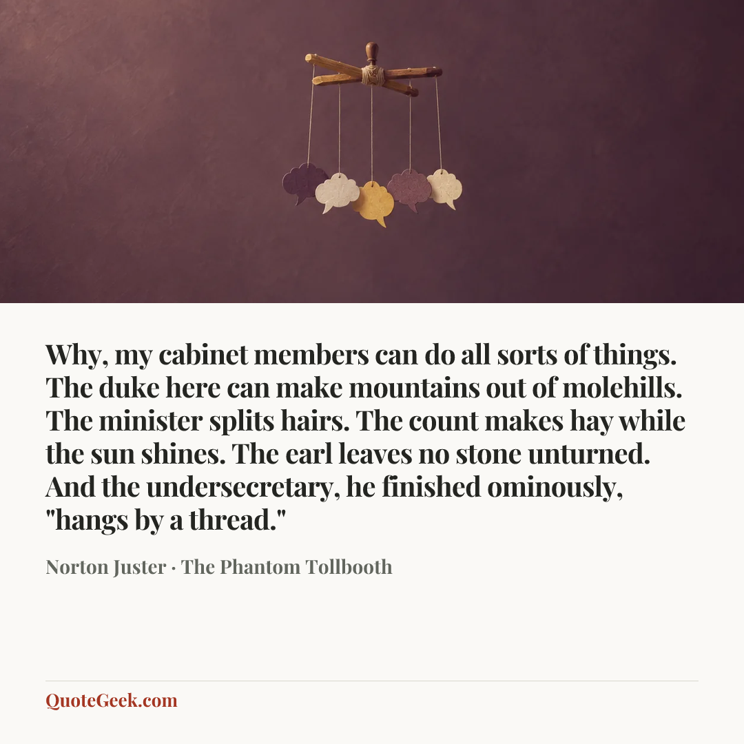 “Why, my cabinet members can do all sorts of things. The duke here can make mountains out of molehills. The minister splits hairs. The count makes hay while the sun shines. The earl leaves no stone unturned. And the undersecretary, he finished ominously, "hangs by a thread."” — Norton Juster · The Phantom Tollbooth. Illustrated QuoteGeek card.