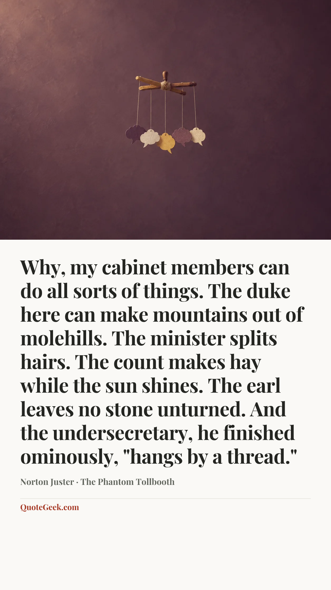 “Why, my cabinet members can do all sorts of things. The duke here can make mountains out of molehills. The minister splits hairs. The count makes hay while the sun shines. The earl leaves no stone unturned. And the undersecretary, he finished ominously, "hangs by a thread."” — Norton Juster · The Phantom Tollbooth. Illustrated QuoteGeek card.