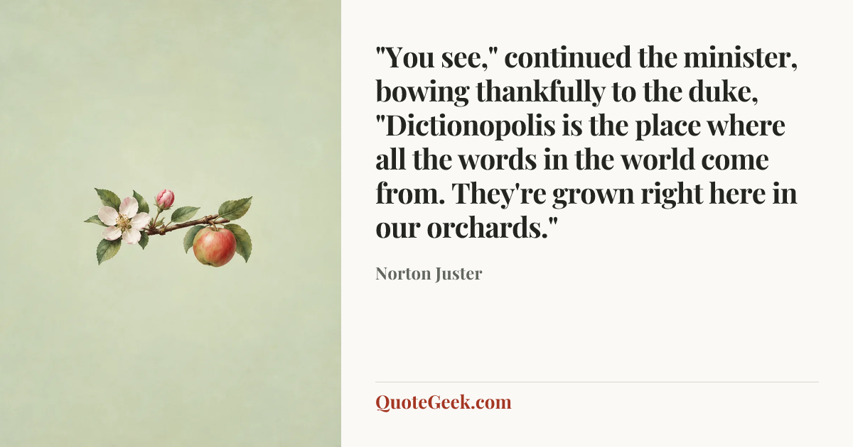 “"You see," continued the minister, bowing thankfully to the duke, "Dictionopolis is the place where all the words in the world come from. They're grown right here in our orchards."” — Norton Juster. Illustrated QuoteGeek card.