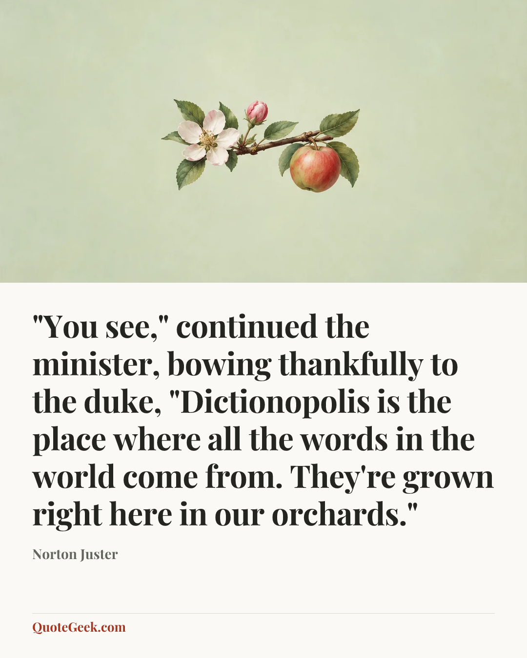 “"You see," continued the minister, bowing thankfully to the duke, "Dictionopolis is the place where all the words in the world come from. They're grown right here in our orchards."” — Norton Juster. Illustrated QuoteGeek card.