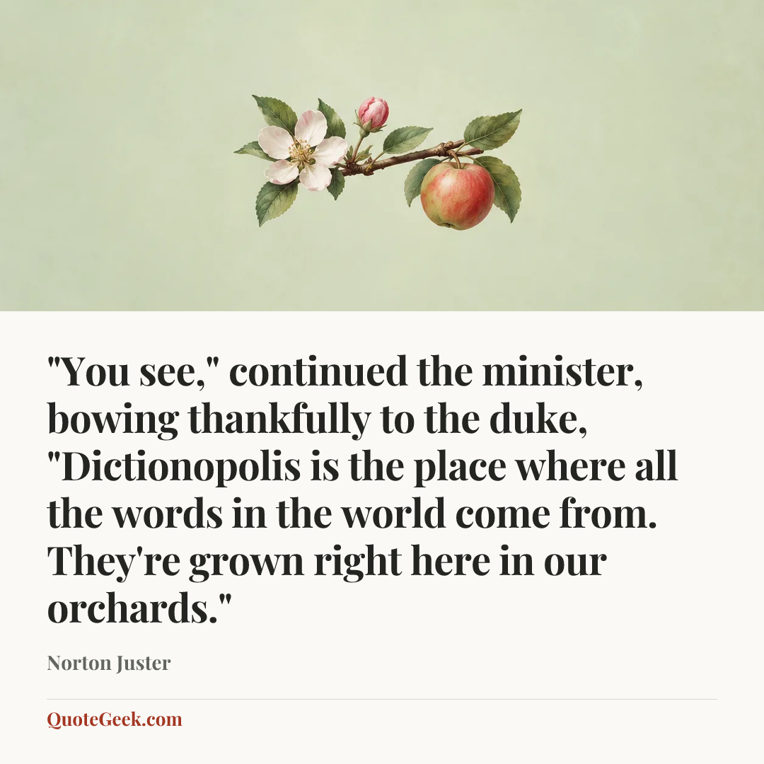 “"You see," continued the minister, bowing thankfully to the duke, "Dictionopolis is the place where all the words in the world come from. They're grown right here in our orchards."” — Norton Juster. Illustrated QuoteGeek card.