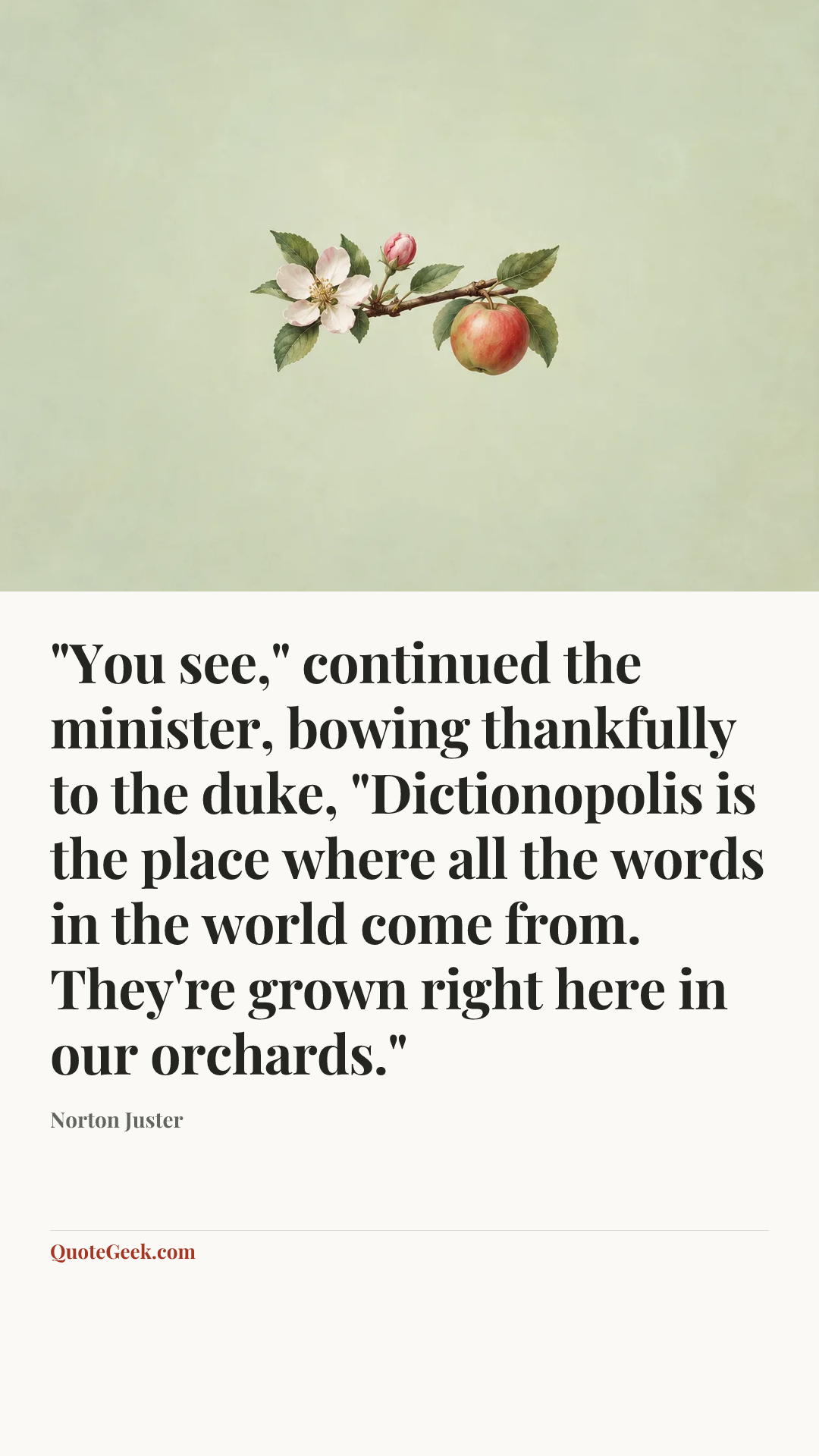 “"You see," continued the minister, bowing thankfully to the duke, "Dictionopolis is the place where all the words in the world come from. They're grown right here in our orchards."” — Norton Juster. Illustrated QuoteGeek card.