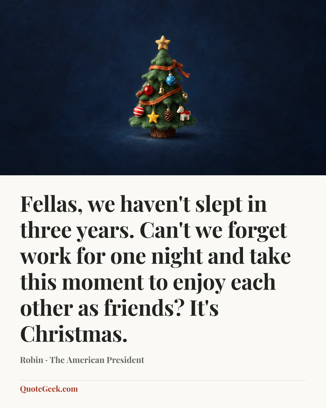 “Fellas, we haven't slept in three years. Can't we forget work for one night and take this moment to enjoy each other as friends? It's Christmas.” — Robin · The American President. Illustrated QuoteGeek card.