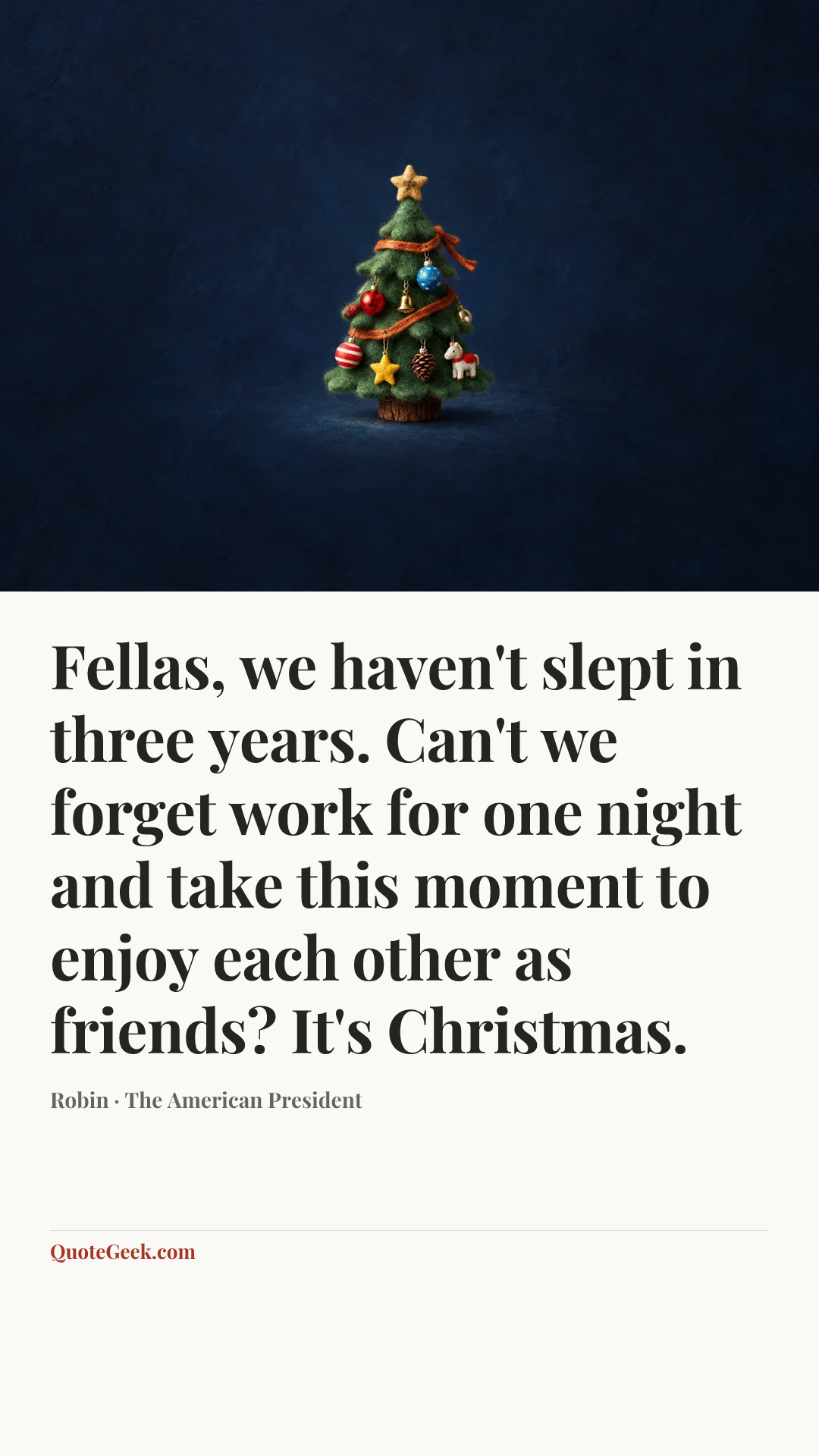 “Fellas, we haven't slept in three years. Can't we forget work for one night and take this moment to enjoy each other as friends? It's Christmas.” — Robin · The American President. Illustrated QuoteGeek card.