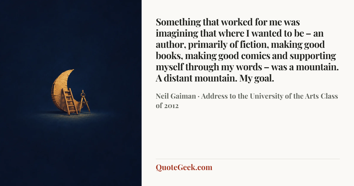 “Something that worked for me was imagining that where I wanted to be – an author, primarily of fiction, making good books, making good comics and supporting myself through my words – was a mountain. A distant mountain. My goal.” — Neil Gaiman · Address to the University of the Arts Class of 2012. Illustrated QuoteGeek card.