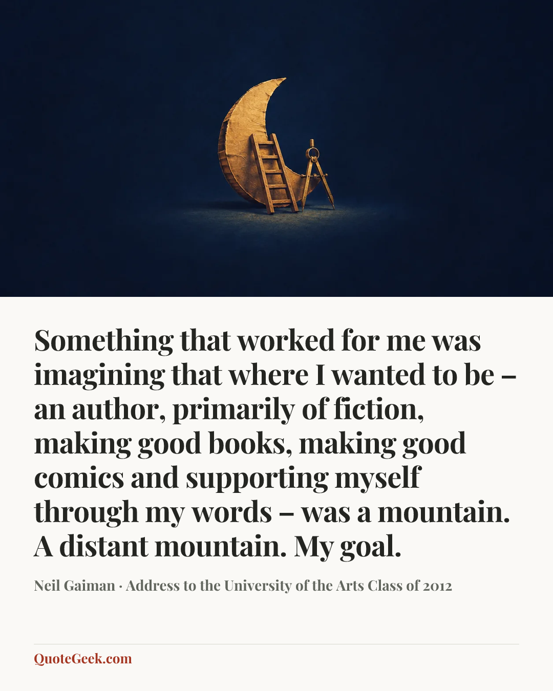 “Something that worked for me was imagining that where I wanted to be – an author, primarily of fiction, making good books, making good comics and supporting myself through my words – was a mountain. A distant mountain. My goal.” — Neil Gaiman · Address to the University of the Arts Class of 2012. Illustrated QuoteGeek card.