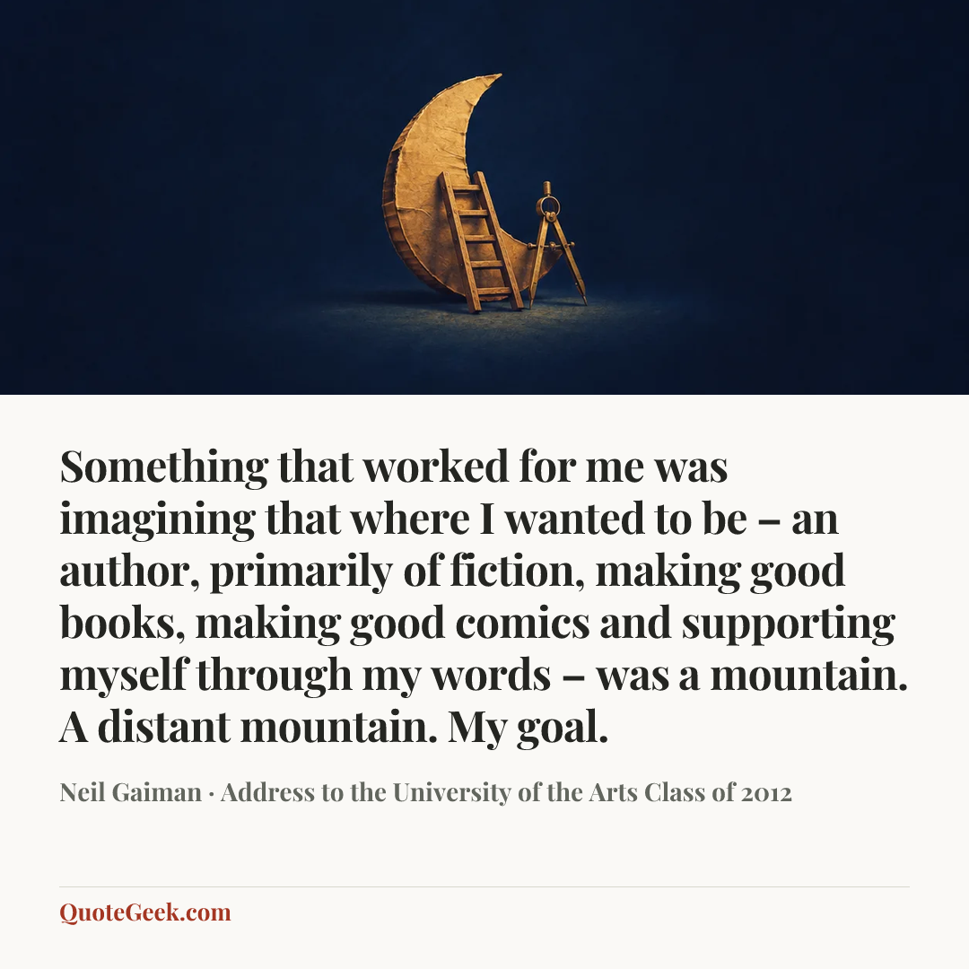 “Something that worked for me was imagining that where I wanted to be – an author, primarily of fiction, making good books, making good comics and supporting myself through my words – was a mountain. A distant mountain. My goal.” — Neil Gaiman · Address to the University of the Arts Class of 2012. Illustrated QuoteGeek card.