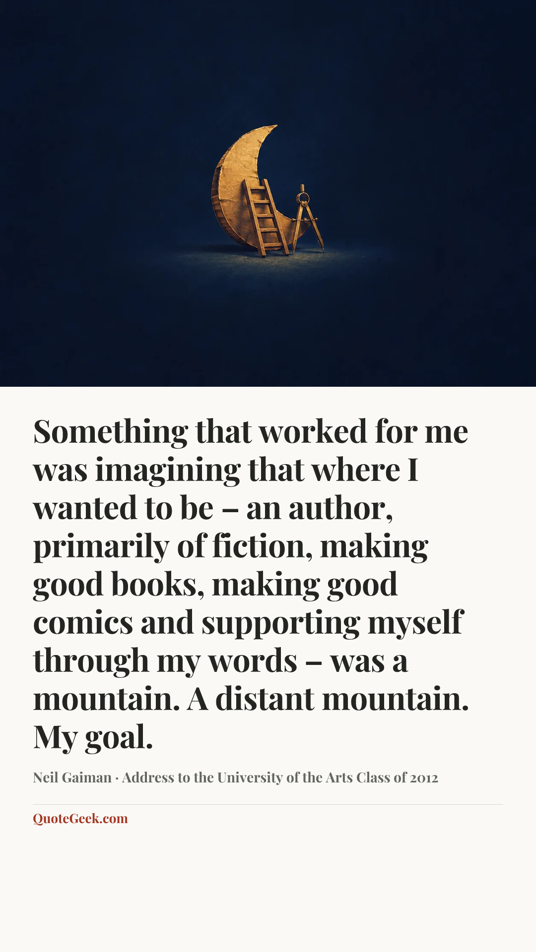 “Something that worked for me was imagining that where I wanted to be – an author, primarily of fiction, making good books, making good comics and supporting myself through my words – was a mountain. A distant mountain. My goal.” — Neil Gaiman · Address to the University of the Arts Class of 2012. Illustrated QuoteGeek card.