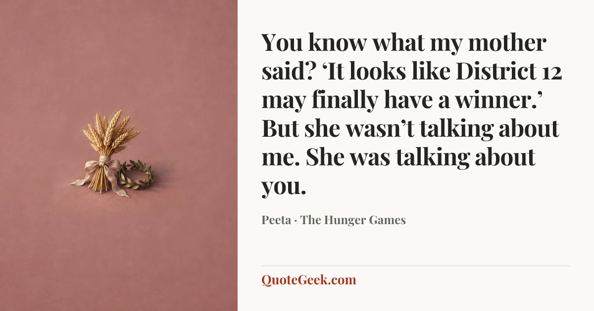 “You know what my mother said? ‘It looks like District 12 may finally have a winner.’ But she wasn’t talking about me. She was talking about you.” — Peeta · The Hunger Games. Illustrated QuoteGeek card.