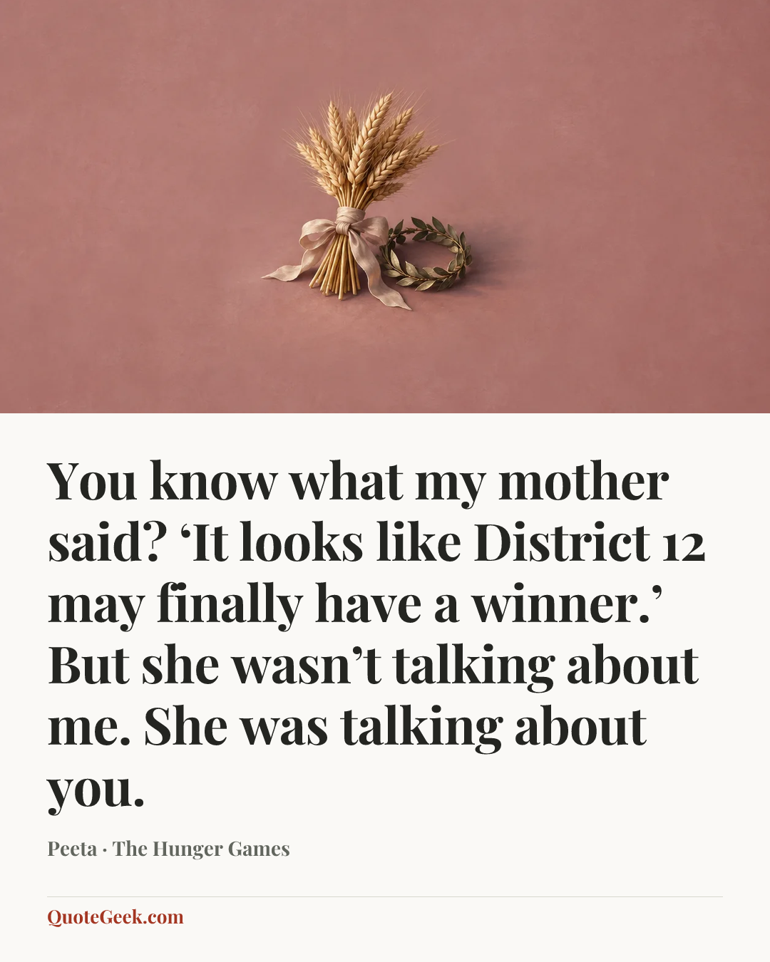 “You know what my mother said? ‘It looks like District 12 may finally have a winner.’ But she wasn’t talking about me. She was talking about you.” — Peeta · The Hunger Games. Illustrated QuoteGeek card.