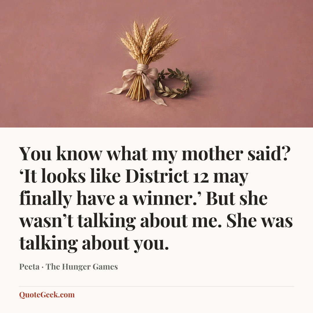 “You know what my mother said? ‘It looks like District 12 may finally have a winner.’ But she wasn’t talking about me. She was talking about you.” — Peeta · The Hunger Games. Illustrated QuoteGeek card.