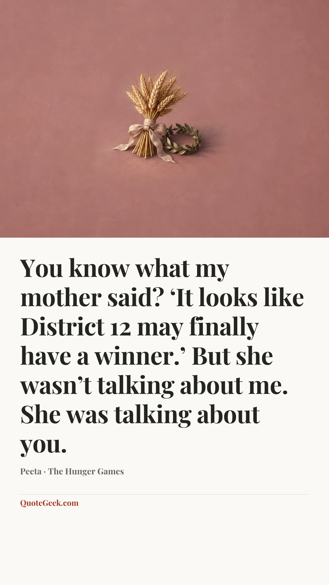 “You know what my mother said? ‘It looks like District 12 may finally have a winner.’ But she wasn’t talking about me. She was talking about you.” — Peeta · The Hunger Games. Illustrated QuoteGeek card.