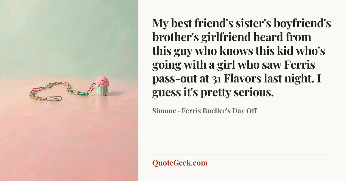 “My best friend's sister's boyfriend's brother's girlfriend heard from this guy who knows this kid who's going with a girl who saw Ferris pass-out at 31 Flavors last night. I guess it's pretty serious.” — Simone · Ferris Bueller's Day Off. Illustrated QuoteGeek card.