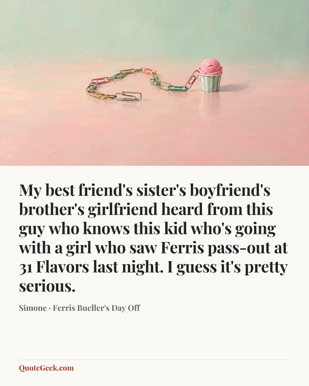 “My best friend's sister's boyfriend's brother's girlfriend heard from this guy who knows this kid who's going with a girl who saw Ferris pass-out at 31 Flavors last night. I guess it's pretty serious.” — Simone · Ferris Bueller's Day Off. Illustrated QuoteGeek card.