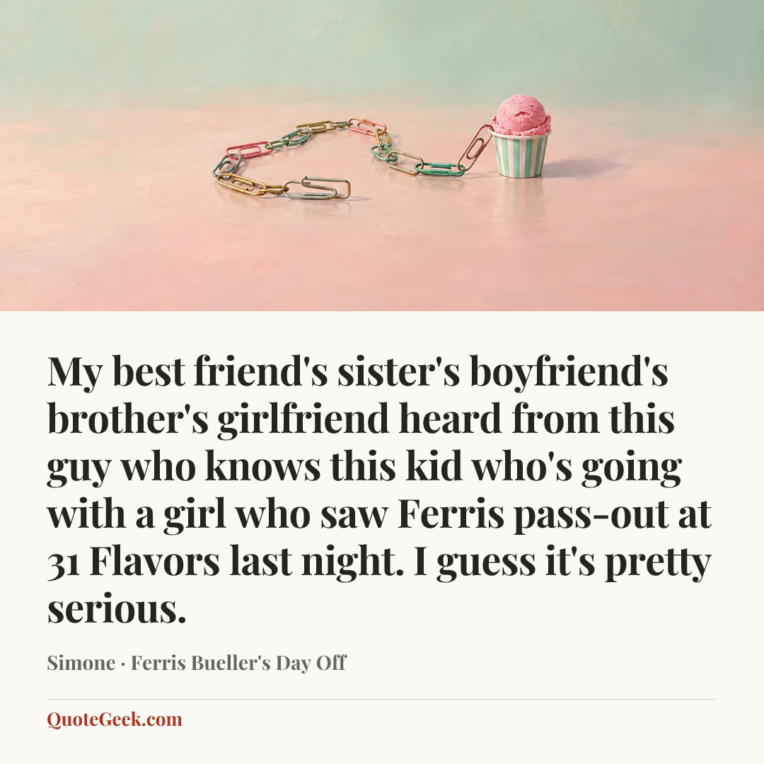 “My best friend's sister's boyfriend's brother's girlfriend heard from this guy who knows this kid who's going with a girl who saw Ferris pass-out at 31 Flavors last night. I guess it's pretty serious.” — Simone · Ferris Bueller's Day Off. Illustrated QuoteGeek card.