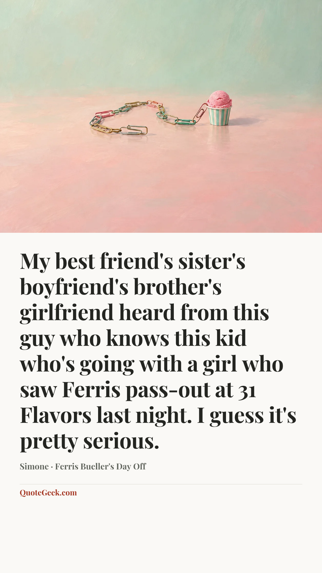 “My best friend's sister's boyfriend's brother's girlfriend heard from this guy who knows this kid who's going with a girl who saw Ferris pass-out at 31 Flavors last night. I guess it's pretty serious.” — Simone · Ferris Bueller's Day Off. Illustrated QuoteGeek card.