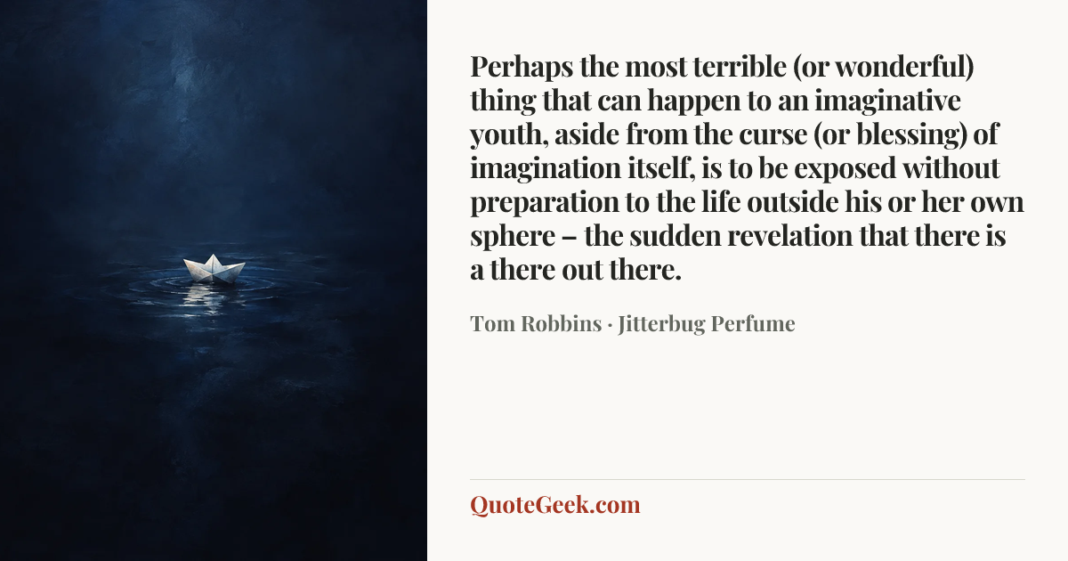“Perhaps the most terrible (or wonderful) thing that can happen to an imaginative youth, aside from the curse (or blessing) of imagination itself, is to be exposed without preparation to the life outside his or her own sphere – the sudden revelation that there is a there out there.” — Tom Robbins · Jitterbug Perfume. Illustrated QuoteGeek card.