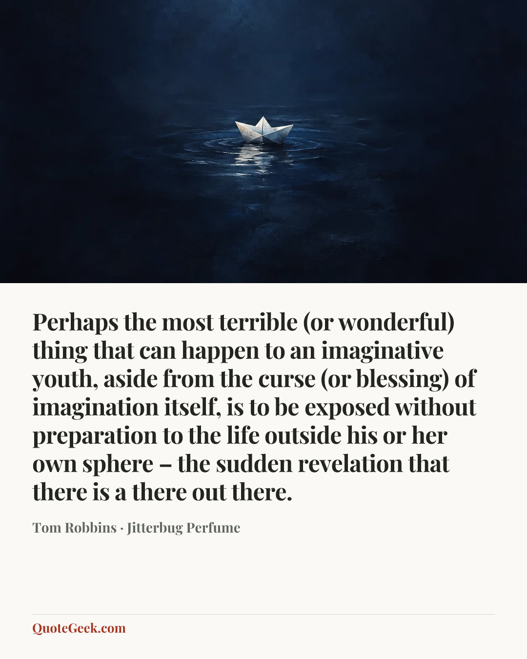 “Perhaps the most terrible (or wonderful) thing that can happen to an imaginative youth, aside from the curse (or blessing) of imagination itself, is to be exposed without preparation to the life outside his or her own sphere – the sudden revelation that there is a there out there.” — Tom Robbins · Jitterbug Perfume. Illustrated QuoteGeek card.