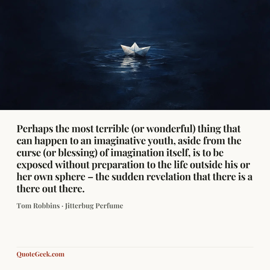 “Perhaps the most terrible (or wonderful) thing that can happen to an imaginative youth, aside from the curse (or blessing) of imagination itself, is to be exposed without preparation to the life outside his or her own sphere – the sudden revelation that there is a there out there.” — Tom Robbins · Jitterbug Perfume. Illustrated QuoteGeek card.