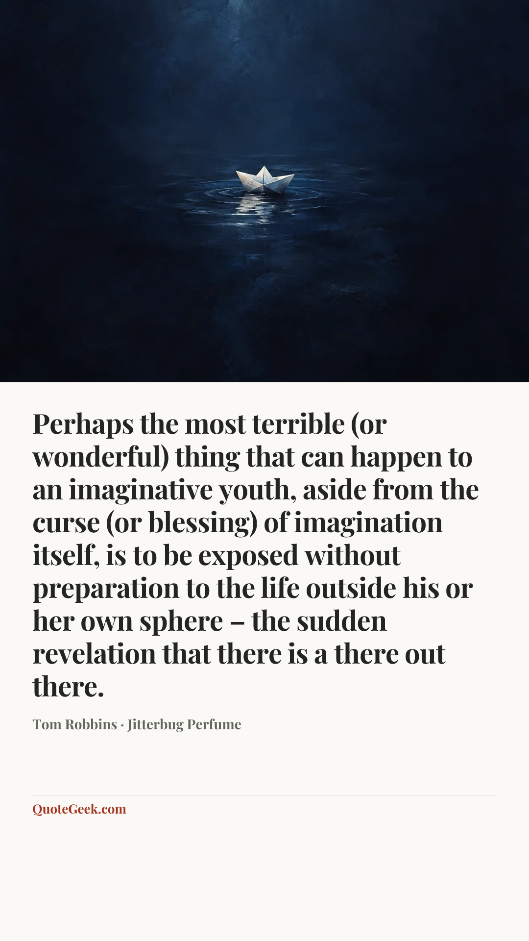 “Perhaps the most terrible (or wonderful) thing that can happen to an imaginative youth, aside from the curse (or blessing) of imagination itself, is to be exposed without preparation to the life outside his or her own sphere – the sudden revelation that there is a there out there.” — Tom Robbins · Jitterbug Perfume. Illustrated QuoteGeek card.