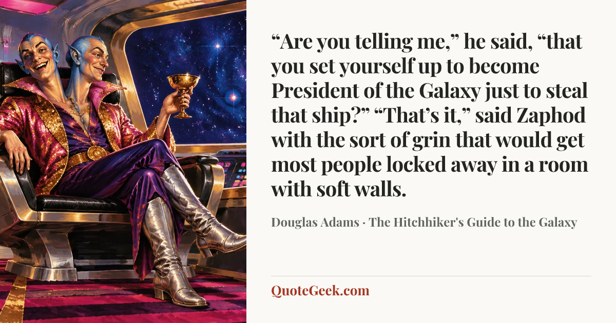 ““Are you telling me,” he said, “that you set yourself up to become President of the Galaxy just to steal that ship?”
“That’s it,” said Zaphod with the sort of grin that would get most people locked away in a room with soft walls.” — Douglas Adams · The Hitchhiker's Guide to the Galaxy. Illustrated QuoteGeek card.