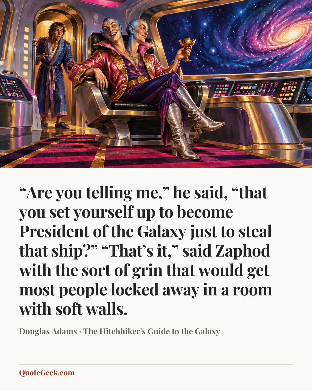 ““Are you telling me,” he said, “that you set yourself up to become President of the Galaxy just to steal that ship?”
“That’s it,” said Zaphod with the sort of grin that would get most people locked away in a room with soft walls.” — Douglas Adams · The Hitchhiker's Guide to the Galaxy. Illustrated QuoteGeek card.