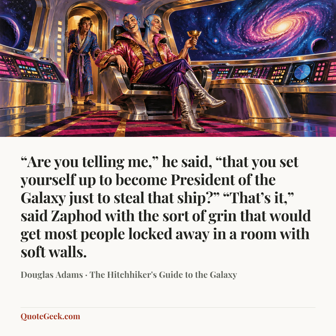 ““Are you telling me,” he said, “that you set yourself up to become President of the Galaxy just to steal that ship?”
“That’s it,” said Zaphod with the sort of grin that would get most people locked away in a room with soft walls.” — Douglas Adams · The Hitchhiker's Guide to the Galaxy. Illustrated QuoteGeek card.