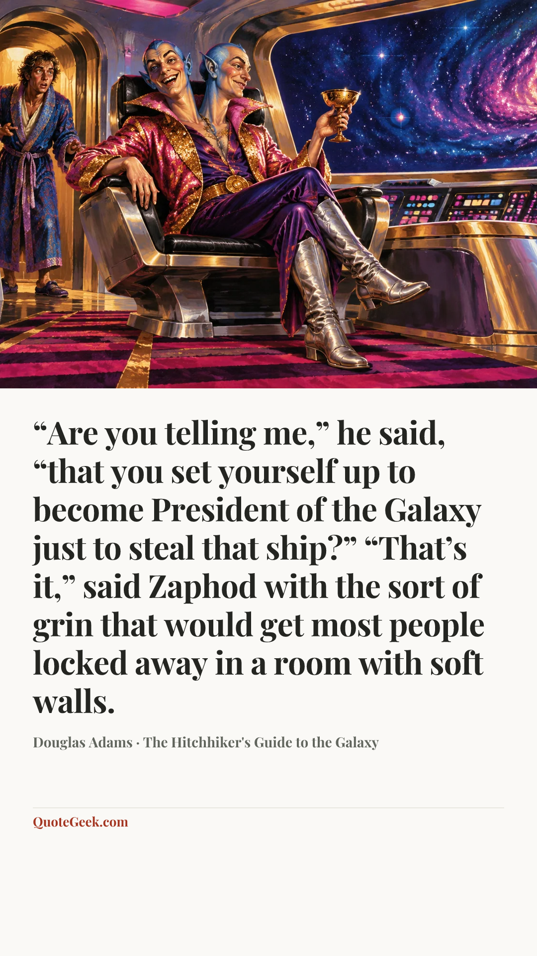 ““Are you telling me,” he said, “that you set yourself up to become President of the Galaxy just to steal that ship?”
“That’s it,” said Zaphod with the sort of grin that would get most people locked away in a room with soft walls.” — Douglas Adams · The Hitchhiker's Guide to the Galaxy. Illustrated QuoteGeek card.