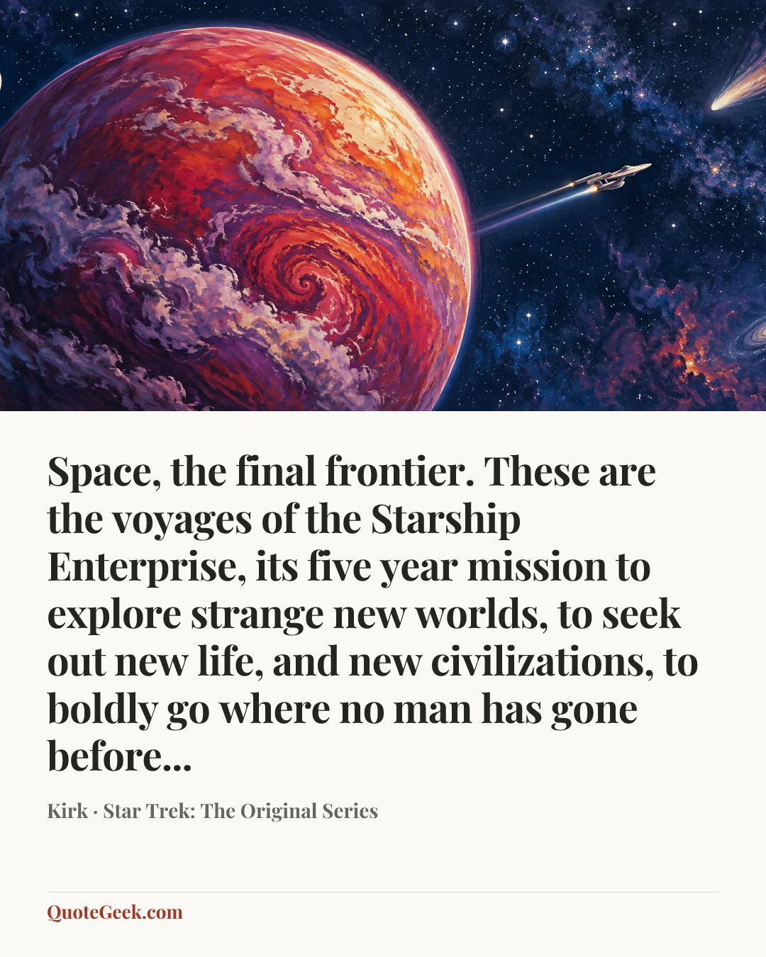 “Space, the final frontier. These are the voyages of the Starship Enterprise, its five year mission to explore strange new worlds, to seek out new life, and new civilizations, to boldly go where no man has gone before...” — Kirk · Star Trek: The Original Series. Illustrated QuoteGeek card.