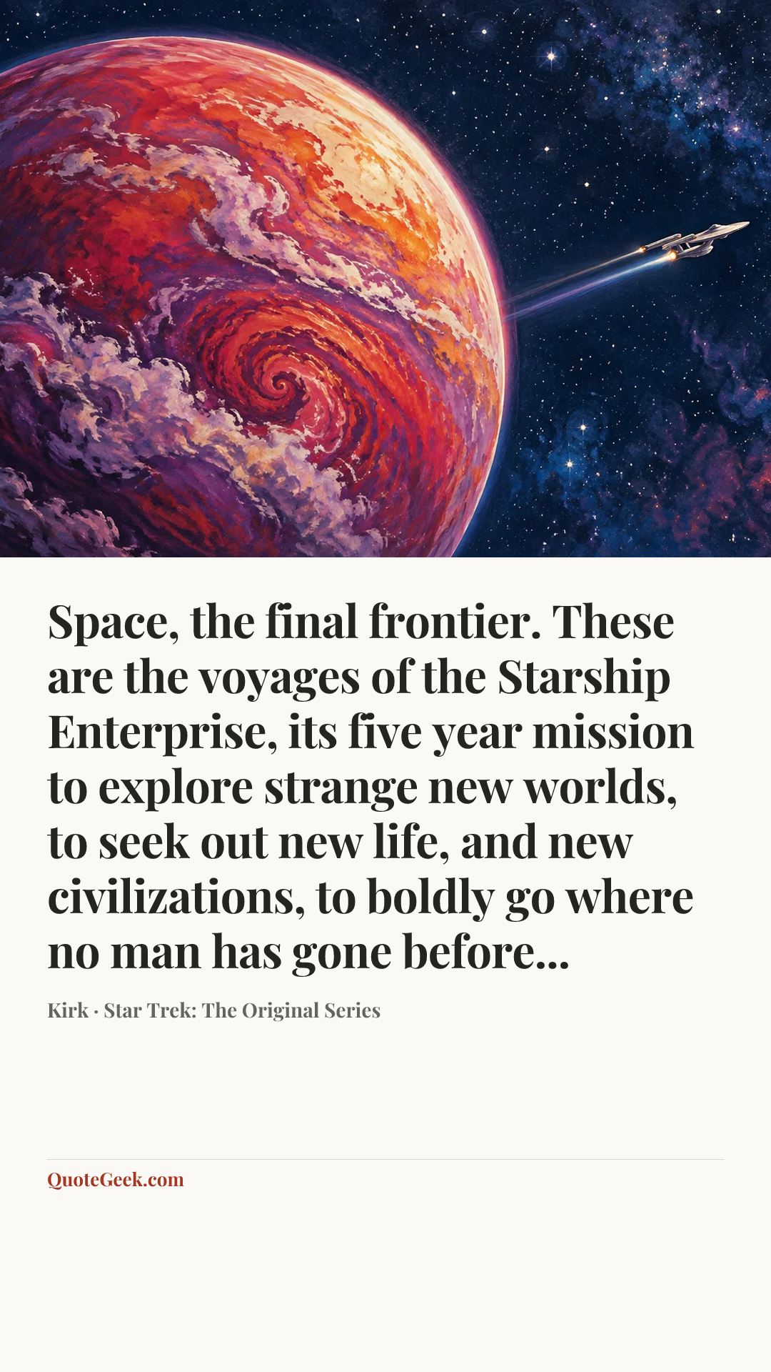 “Space, the final frontier. These are the voyages of the Starship Enterprise, its five year mission to explore strange new worlds, to seek out new life, and new civilizations, to boldly go where no man has gone before...” — Kirk · Star Trek: The Original Series. Illustrated QuoteGeek card.
