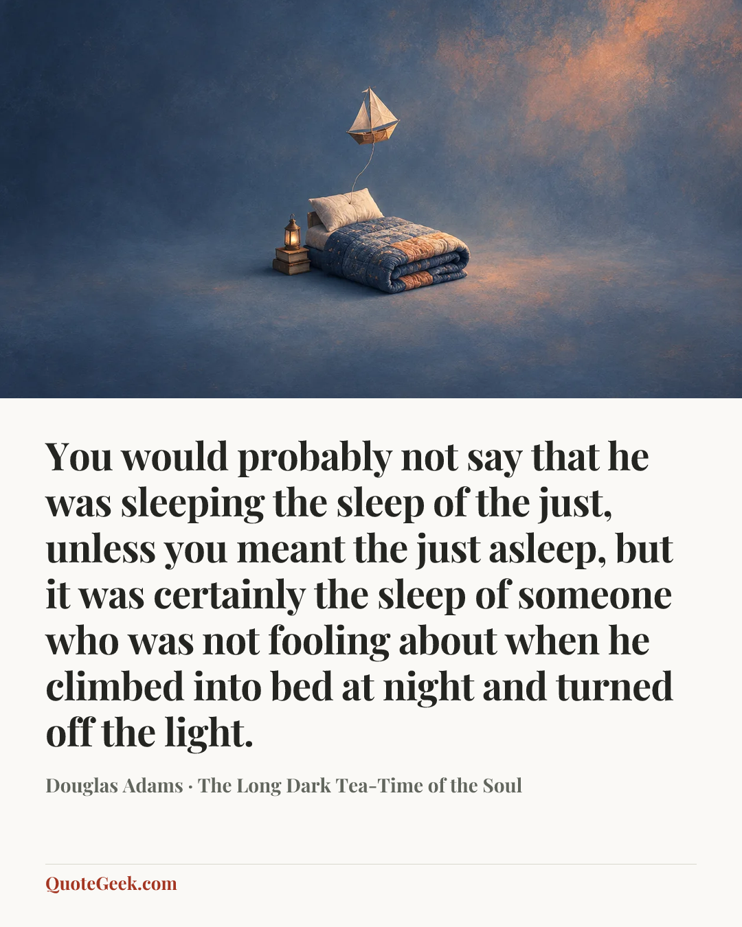 “You would probably not say that he was sleeping the sleep of the just, unless you meant the just asleep, but it was certainly the sleep of someone who was not fooling about when he climbed into bed at night and turned off the light.” — Douglas Adams · The Long Dark Tea-Time of the Soul. Illustrated QuoteGeek card.