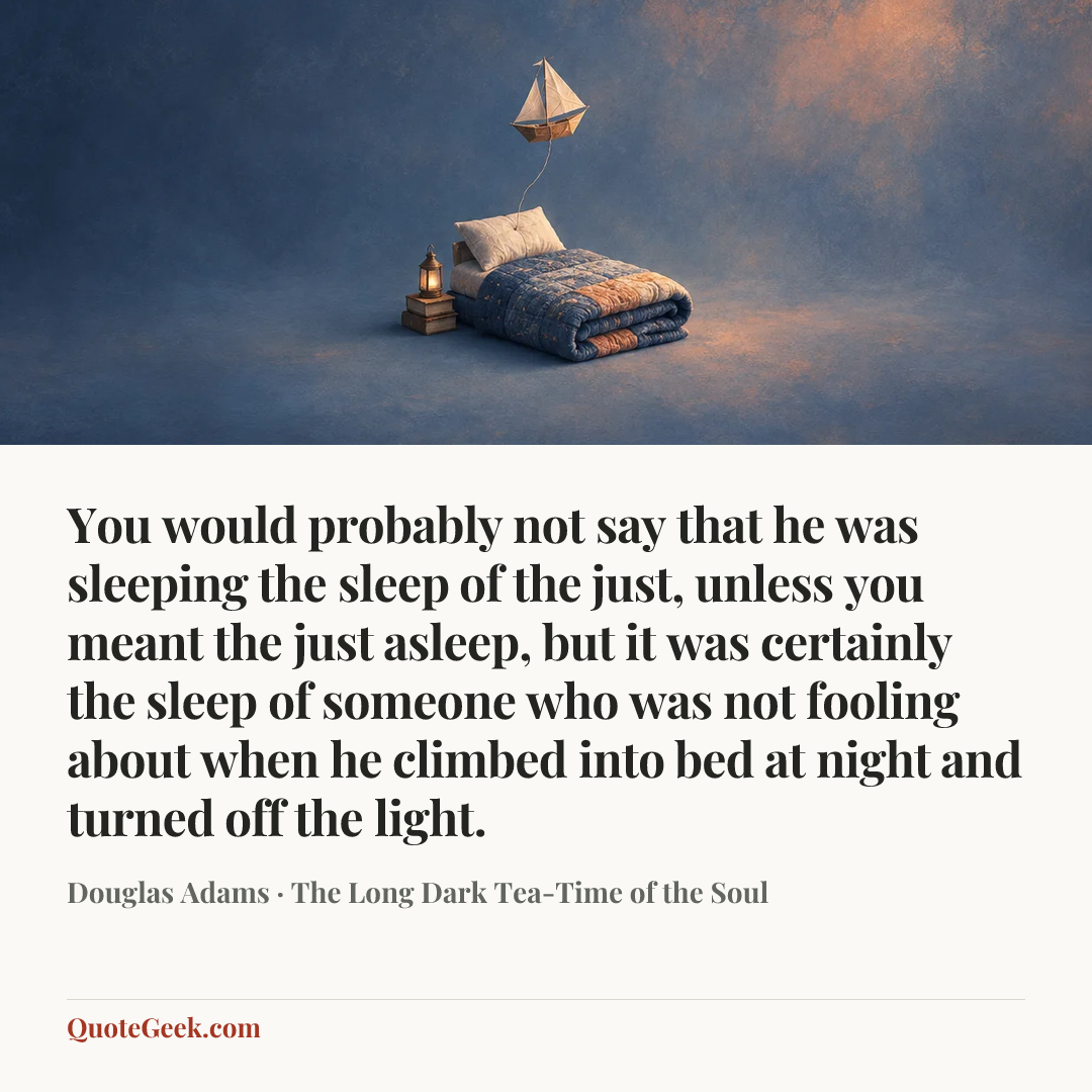 “You would probably not say that he was sleeping the sleep of the just, unless you meant the just asleep, but it was certainly the sleep of someone who was not fooling about when he climbed into bed at night and turned off the light.” — Douglas Adams · The Long Dark Tea-Time of the Soul. Illustrated QuoteGeek card.