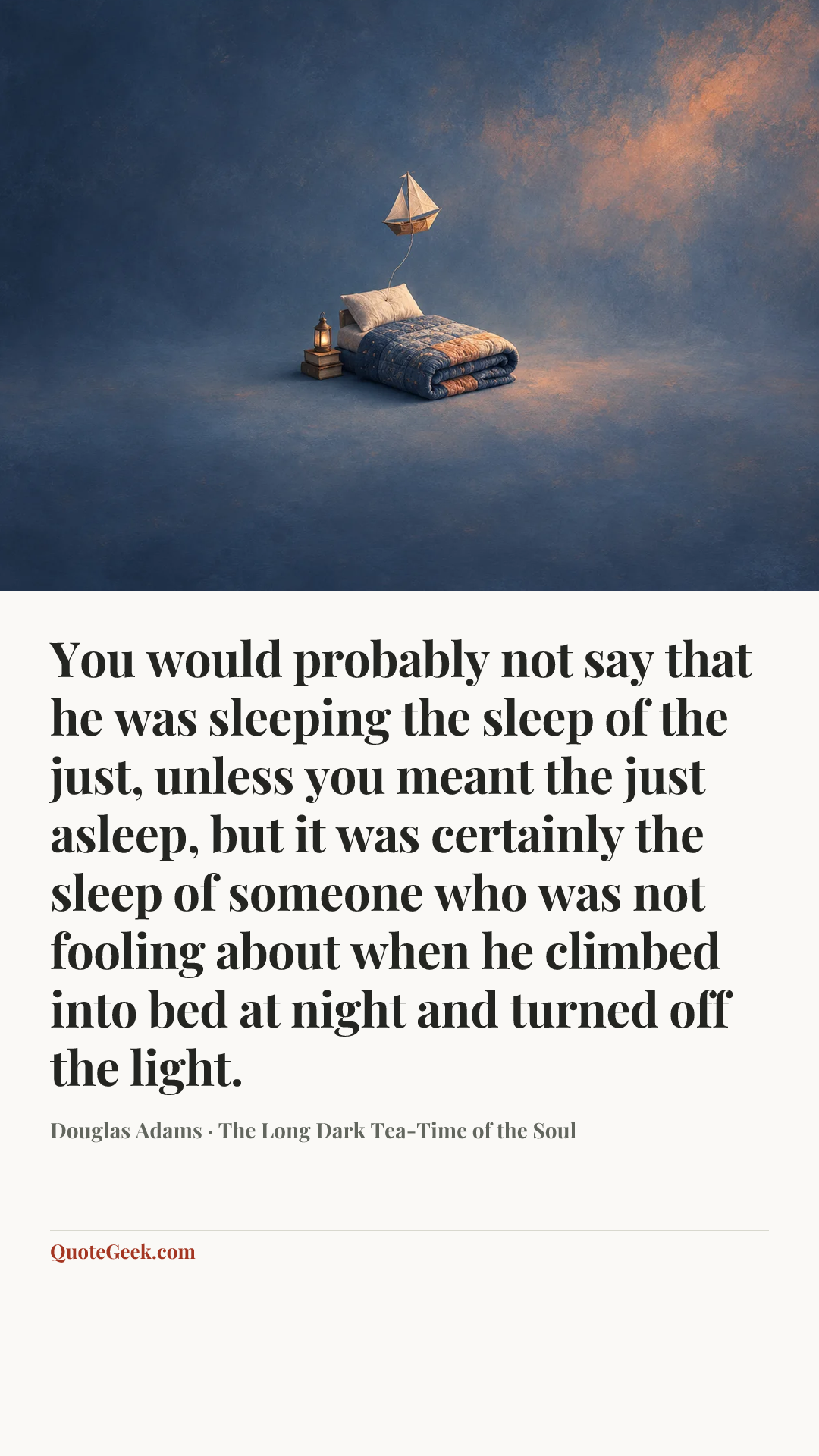 “You would probably not say that he was sleeping the sleep of the just, unless you meant the just asleep, but it was certainly the sleep of someone who was not fooling about when he climbed into bed at night and turned off the light.” — Douglas Adams · The Long Dark Tea-Time of the Soul. Illustrated QuoteGeek card.