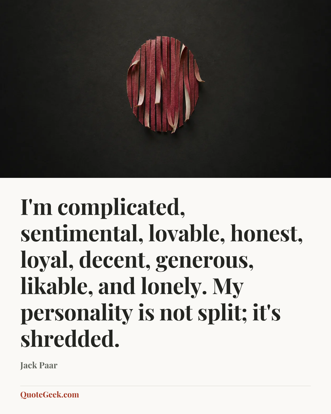 “I'm complicated, sentimental, lovable, honest, loyal, decent, generous, likable, and lonely. My personality is not split; it's shredded.” — Jack Paar. Illustrated QuoteGeek card.
