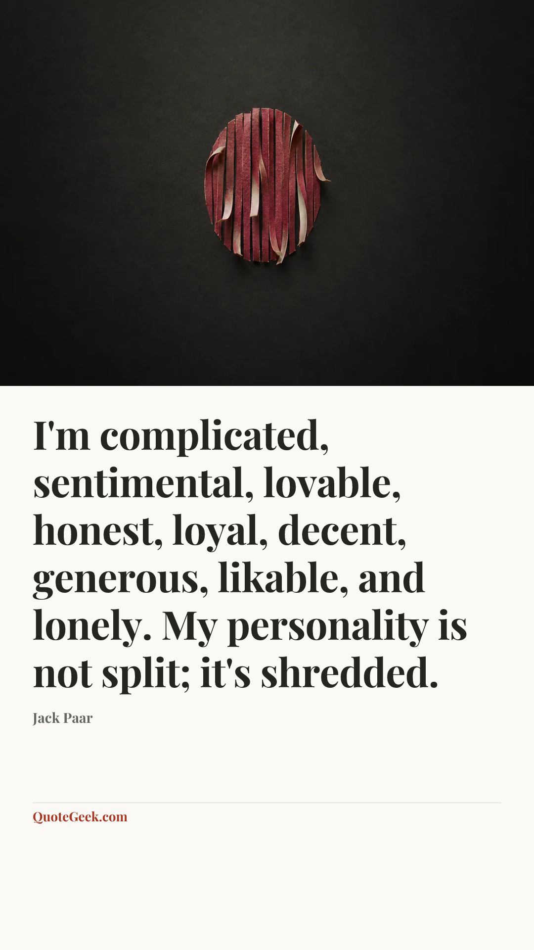 “I'm complicated, sentimental, lovable, honest, loyal, decent, generous, likable, and lonely. My personality is not split; it's shredded.” — Jack Paar. Illustrated QuoteGeek card.