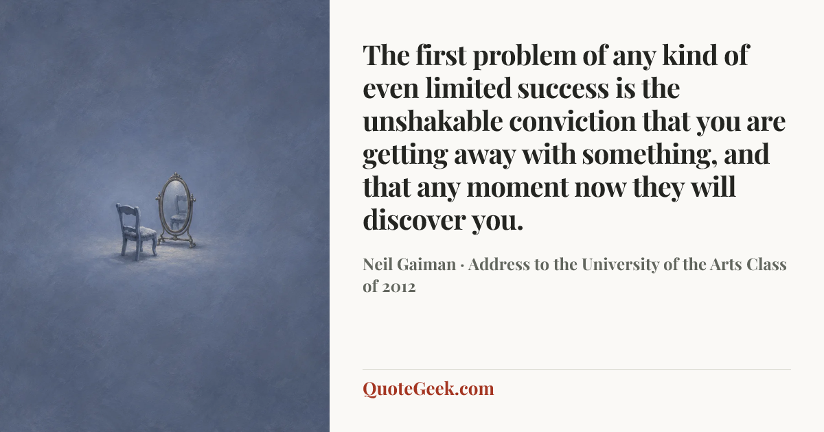 “The first problem of any kind of even limited success is the unshakable conviction that you are getting away with something, and that any moment now they will discover you.” — Neil Gaiman · Address to the University of the Arts Class of 2012. Illustrated QuoteGeek card.
