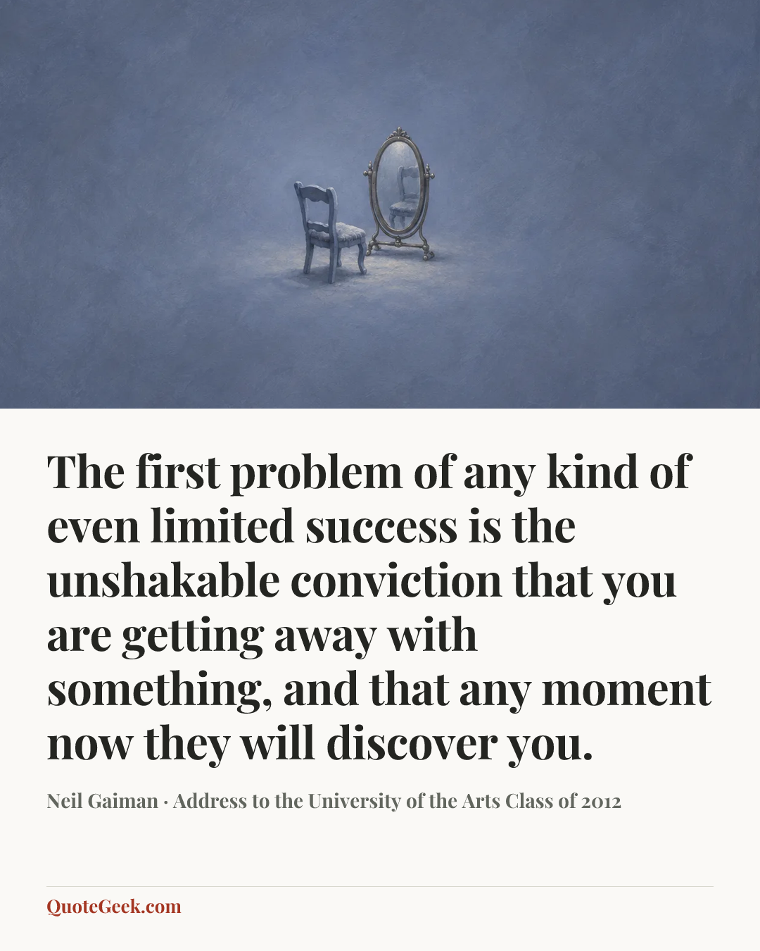 “The first problem of any kind of even limited success is the unshakable conviction that you are getting away with something, and that any moment now they will discover you.” — Neil Gaiman · Address to the University of the Arts Class of 2012. Illustrated QuoteGeek card.